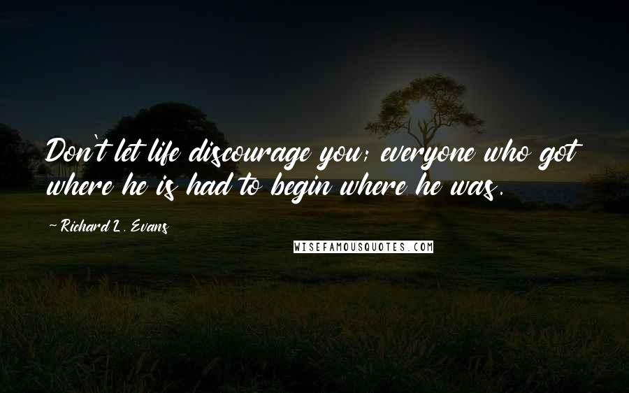 Richard L. Evans quotes: Don't let life discourage you; everyone who got where he is had to begin where he was.