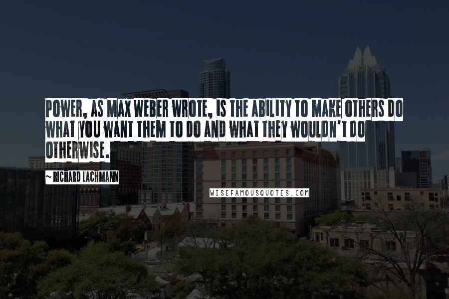 Richard Lachmann quotes: Power, as Max Weber wrote, is the ability to make others do what you want them to do and what they wouldn't do otherwise. Richard Lachmann quotes: Power, as Max Weber wrote, is the ability to make others do what you want them to do and what they wouldn't do otherwise.