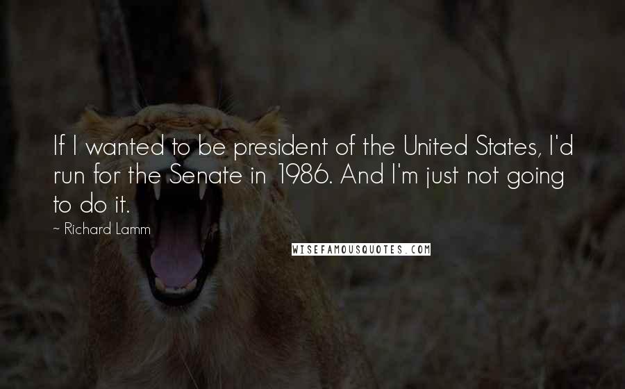 Richard Lamm quotes: If I wanted to be president of the United States, I'd run for the Senate in 1986. And I'm just not going to do it.