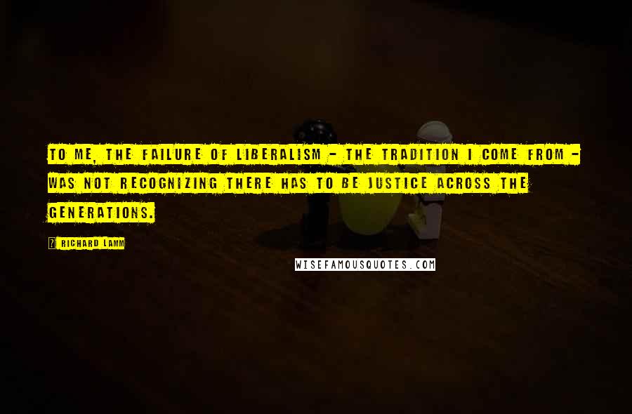 Richard Lamm quotes: To me, the failure of liberalism - the tradition I come from - was not recognizing there has to be justice across the generations.
