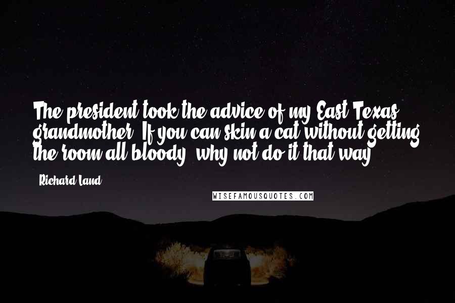 Richard Land quotes: The president took the advice of my East Texas grandmother: If you can skin a cat without getting the room all bloody, why not do it that way? Richard Land quotes: The president took the advice of my East Texas grandmother: If you can skin a cat without getting the room all bloody, why not do it that way?
