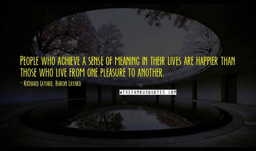 Richard Layard, Baron Layard quotes: People who achieve a sense of meaning in their lives are happier than those who live from one pleasure to another. Richard Layard, Baron Layard quotes: People who achieve a sense of meaning in their lives are happier than those who live from one pleasure to another.