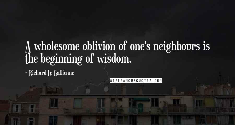 Richard Le Gallienne quotes: A wholesome oblivion of one's neighbours is the beginning of wisdom.