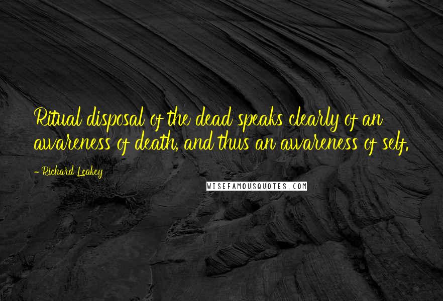 Richard Leakey quotes: Ritual disposal of the dead speaks clearly of an awareness of death, and thus an awareness of self.