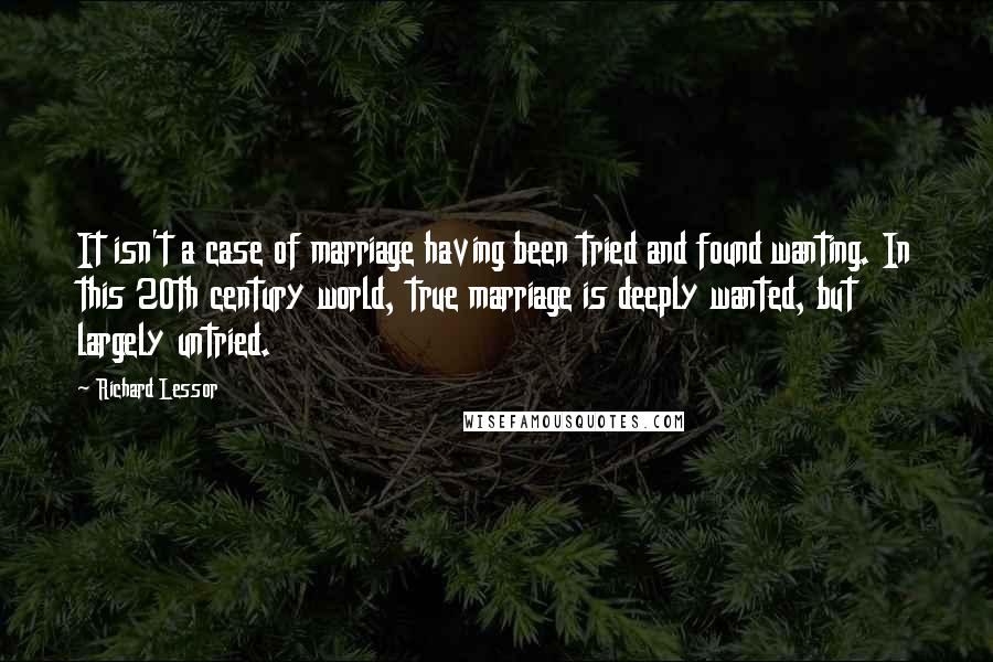 Richard Lessor quotes: It isn't a case of marriage having been tried and found wanting. In this 20th century world, true marriage is deeply wanted, but largely untried. Richard Lessor quotes: It isn't a case of marriage having been tried and found wanting. In this 20th century world, true marriage is deeply wanted, but largely untried.