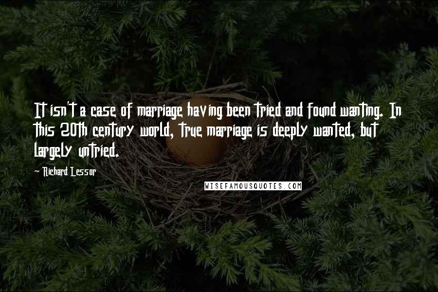 Richard Lessor quotes: It isn't a case of marriage having been tried and found wanting. In this 20th century world, true marriage is deeply wanted, but largely untried.