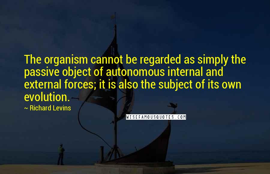Richard Levins quotes: The organism cannot be regarded as simply the passive object of autonomous internal and external forces; it is also the subject of its own evolution.