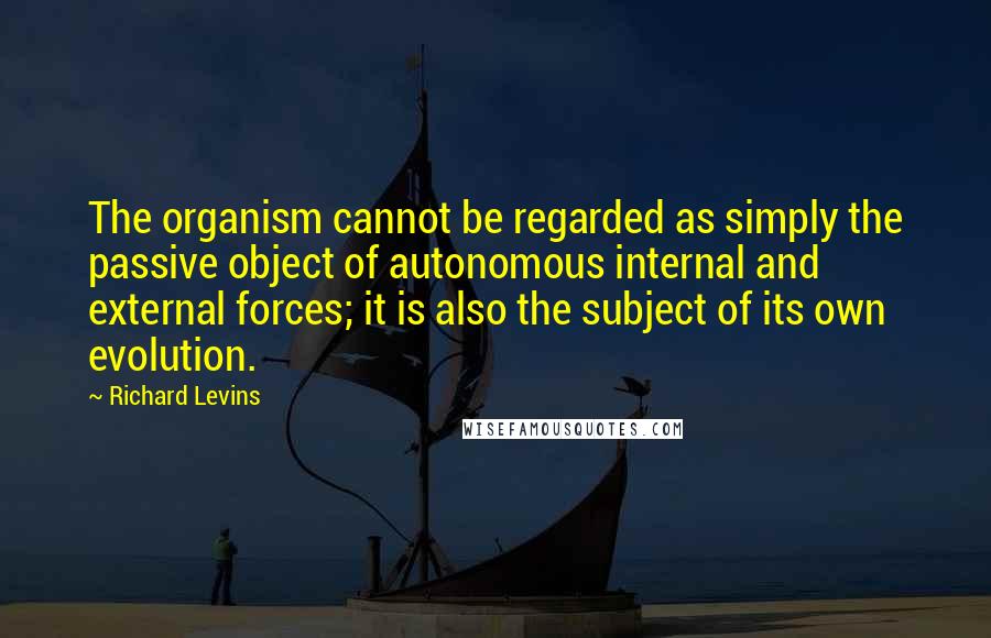 Richard Levins quotes: The organism cannot be regarded as simply the passive object of autonomous internal and external forces; it is also the subject of its own evolution. Richard Levins quotes: The organism cannot be regarded as simply the passive object of autonomous internal and external forces; it is also the subject of its own evolution.