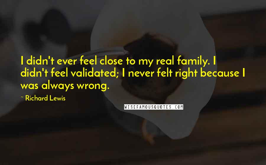 Richard Lewis quotes: I didn't ever feel close to my real family. I didn't feel validated; I never felt right because I was always wrong.