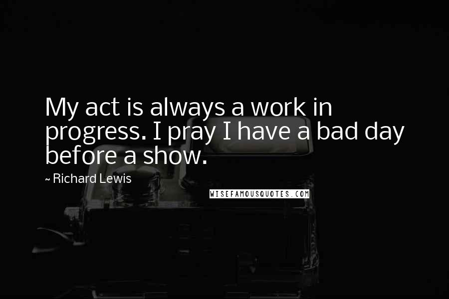 Richard Lewis quotes: My act is always a work in progress. I pray I have a bad day before a show.