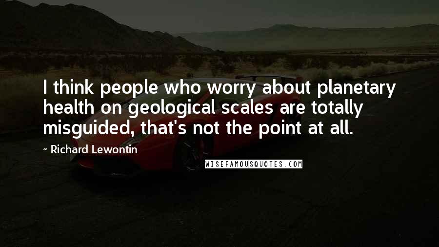 Richard Lewontin quotes: I think people who worry about planetary health on geological scales are totally misguided, that's not the point at all.