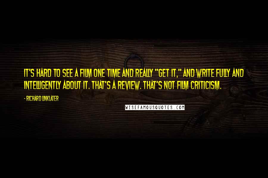 Richard Linklater quotes: It's hard to see a film one time and really "get it," and write fully and intelligently about it. That's a review. That's not film criticism.