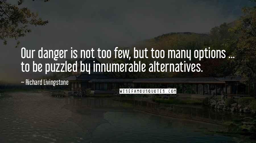 Richard Livingstone quotes: Our danger is not too few, but too many options ... to be puzzled by innumerable alternatives.