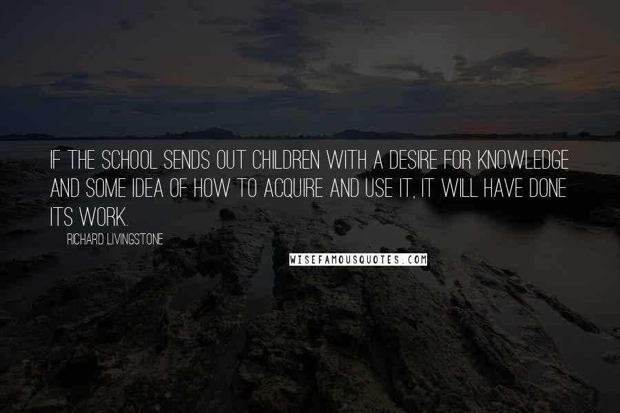 Richard Livingstone quotes: If the school sends out children with a desire for knowledge and some idea of how to acquire and use it, it will have done its work.