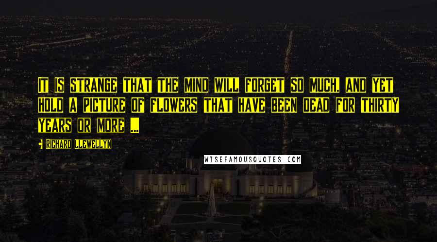 Richard Llewellyn quotes: It is strange that the mind will forget so much, and yet hold a picture of flowers that have been dead for thirty years or more ...