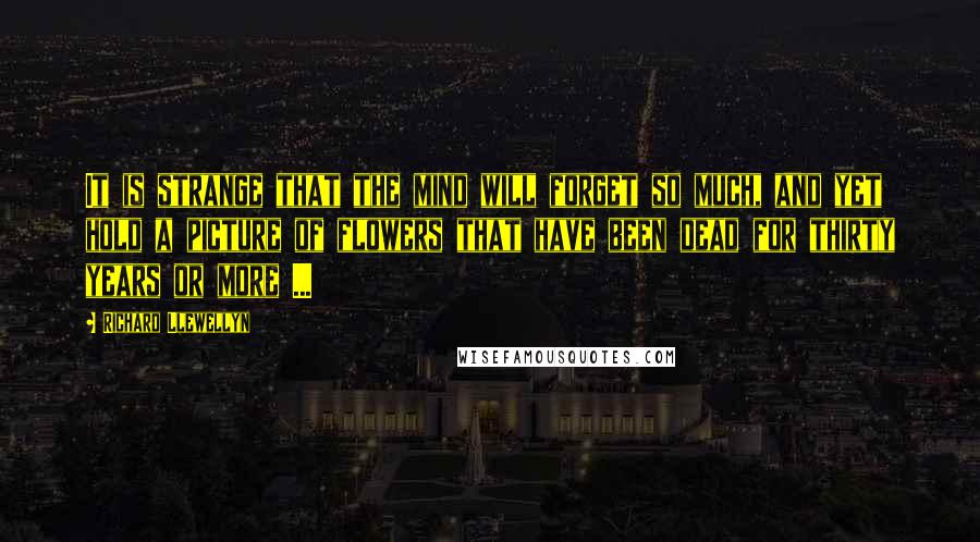 Richard Llewellyn quotes: It is strange that the mind will forget so much, and yet hold a picture of flowers that have been dead for thirty years or more ...