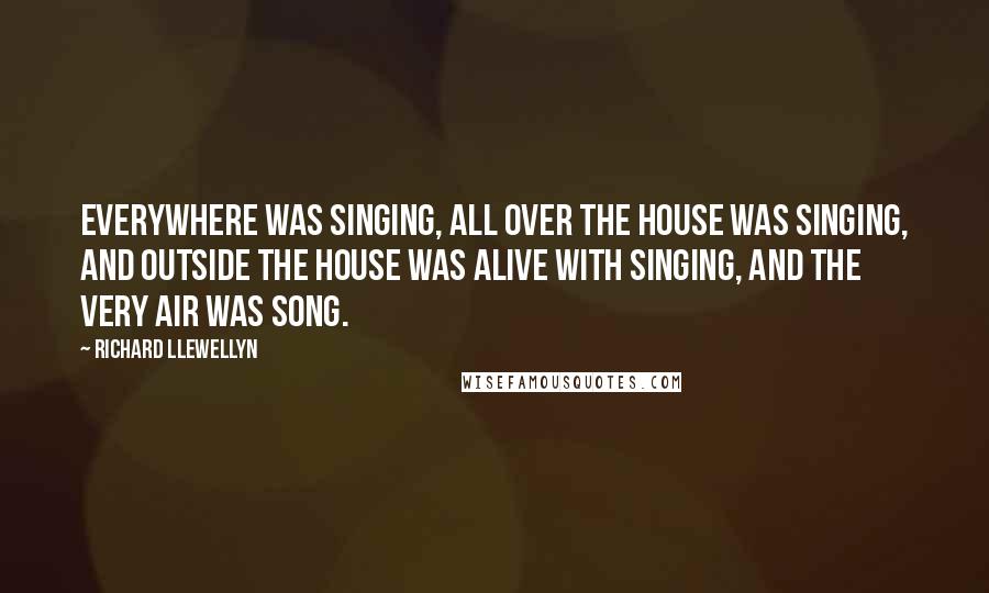 Richard Llewellyn quotes: Everywhere was singing, all over the house was singing, and outside the house was alive with singing, and the very air was song. Richard Llewellyn quotes: Everywhere was singing, all over the house was singing, and outside the house was alive with singing, and the very air was song.