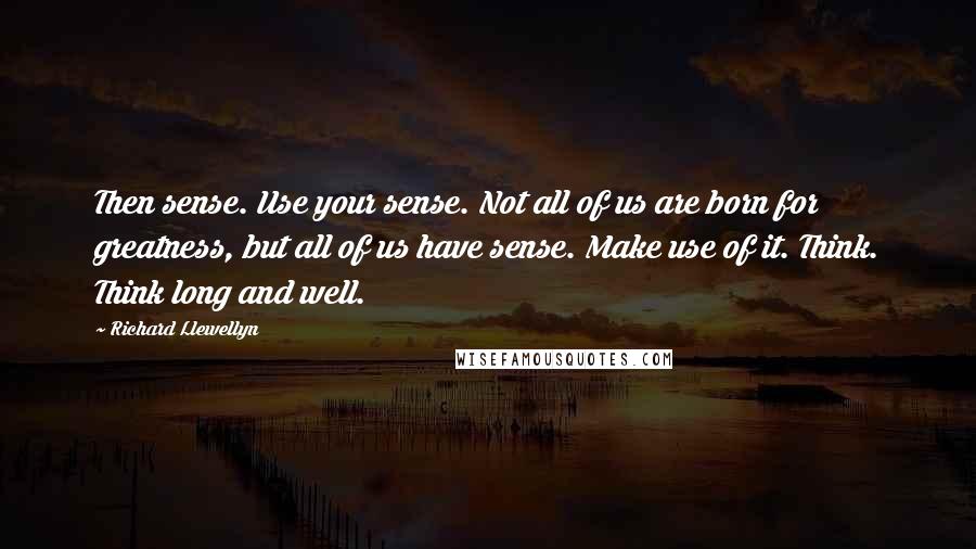 Richard Llewellyn quotes: Then sense. Use your sense. Not all of us are born for greatness, but all of us have sense. Make use of it. Think. Think long and well.