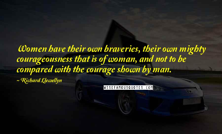 Richard Llewellyn quotes: Women have their own braveries, their own mighty courageousness that is of woman, and not to be compared with the courage shown by man. Richard Llewellyn quotes: Women have their own braveries, their own mighty courageousness that is of woman, and not to be compared with the courage shown by man.