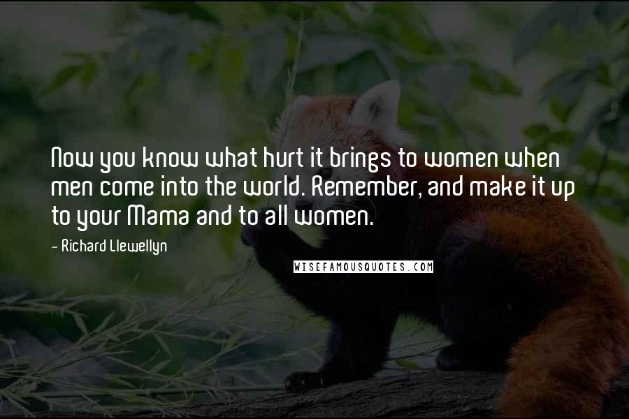 Richard Llewellyn quotes: Now you know what hurt it brings to women when men come into the world. Remember, and make it up to your Mama and to all women. Richard Llewellyn quotes: Now you know what hurt it brings to women when men come into the world. Remember, and make it up to your Mama and to all women.