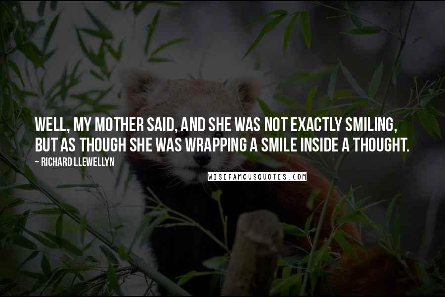 Richard Llewellyn quotes: Well, my mother said, and she was not exactly smiling, but as though she was wrapping a smile inside a thought. Richard Llewellyn quotes: Well, my mother said, and she was not exactly smiling, but as though she was wrapping a smile inside a thought.