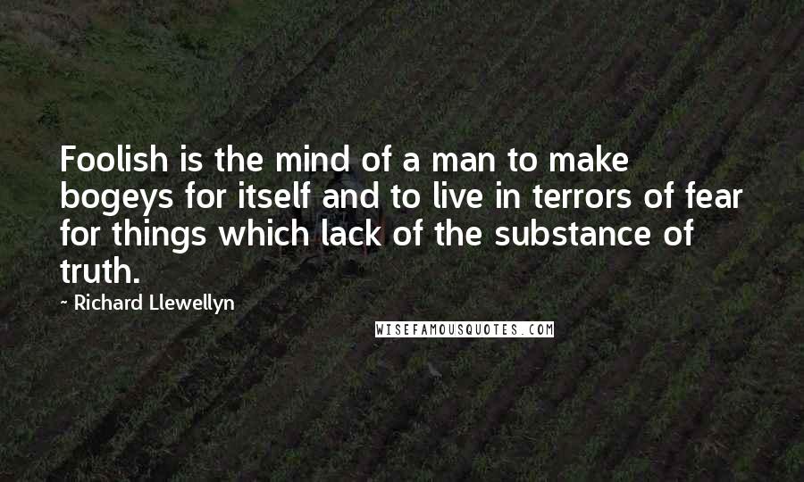 Richard Llewellyn quotes: Foolish is the mind of a man to make bogeys for itself and to live in terrors of fear for things which lack of the substance of truth.