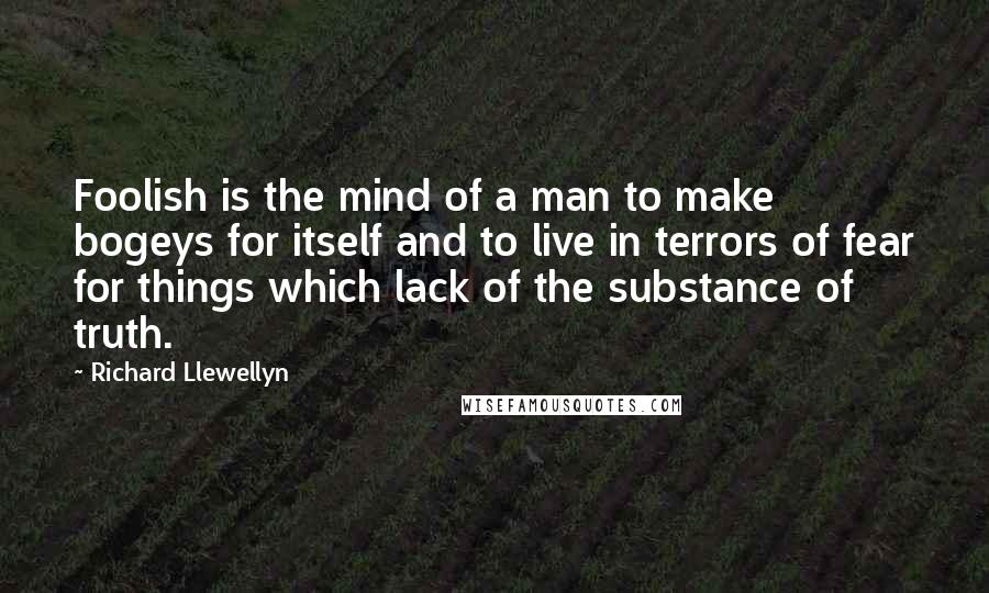 Richard Llewellyn quotes: Foolish is the mind of a man to make bogeys for itself and to live in terrors of fear for things which lack of the substance of truth. Richard Llewellyn quotes: Foolish is the mind of a man to make bogeys for itself and to live in terrors of fear for things which lack of the substance of truth.