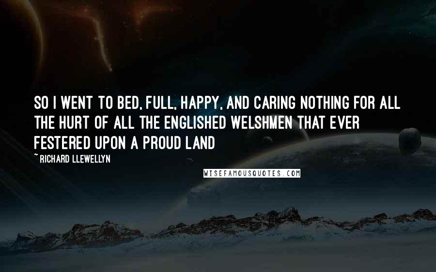 Richard Llewellyn quotes: So I went to bed, full, happy, and caring nothing for all the hurt of all the englished Welshmen that ever festered upon a proud land Richard Llewellyn quotes: So I went to bed, full, happy, and caring nothing for all the hurt of all the englished Welshmen that ever festered upon a proud land