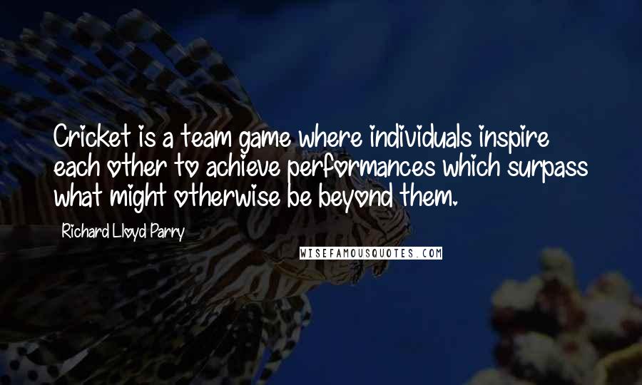 Richard Lloyd Parry quotes: Cricket is a team game where individuals inspire each other to achieve performances which surpass what might otherwise be beyond them.