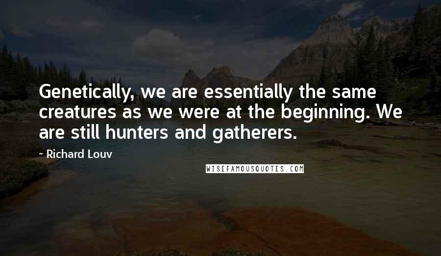 Richard Louv quotes: Genetically, we are essentially the same creatures as we were at the beginning. We are still hunters and gatherers.