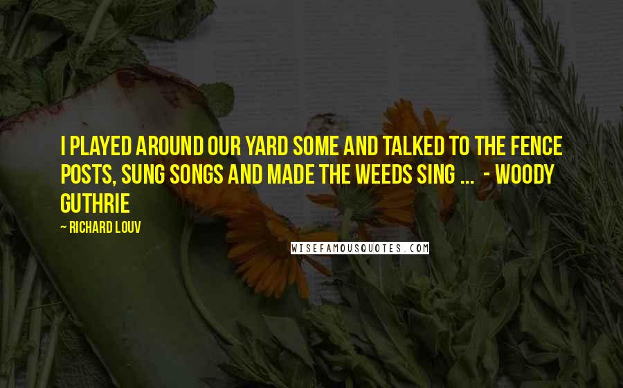 Richard Louv quotes: I played around our yard some and talked to the fence posts, sung songs and made the weeds sing ... - WOODY GUTHRIE