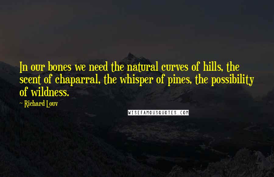 Richard Louv quotes: In our bones we need the natural curves of hills, the scent of chaparral, the whisper of pines, the possibility of wildness.