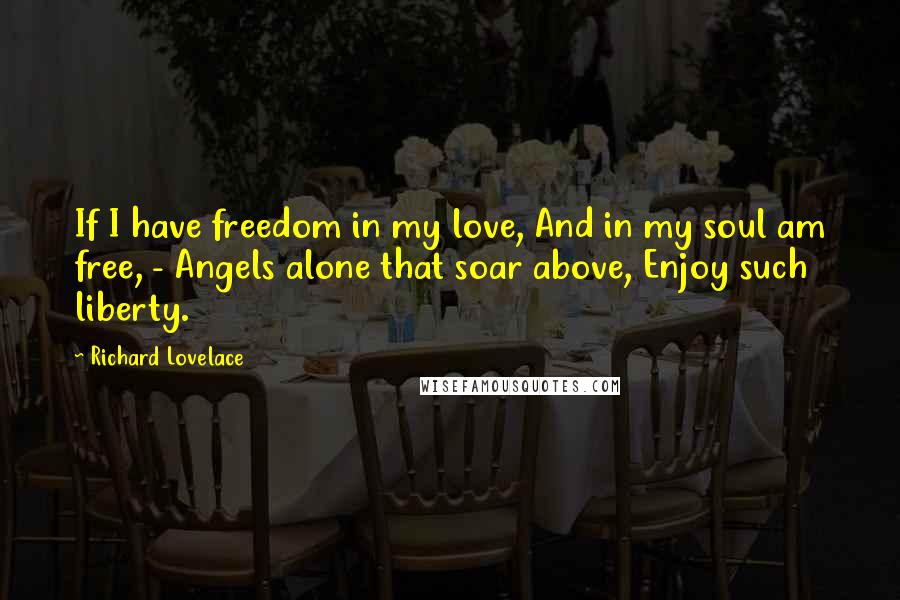 Richard Lovelace quotes: If I have freedom in my love, And in my soul am free, - Angels alone that soar above, Enjoy such liberty. Richard Lovelace quotes: If I have freedom in my love, And in my soul am free, - Angels alone that soar above, Enjoy such liberty.