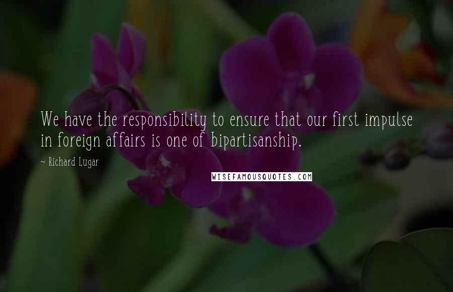 Richard Lugar quotes: We have the responsibility to ensure that our first impulse in foreign affairs is one of bipartisanship. Richard Lugar quotes: We have the responsibility to ensure that our first impulse in foreign affairs is one of bipartisanship.