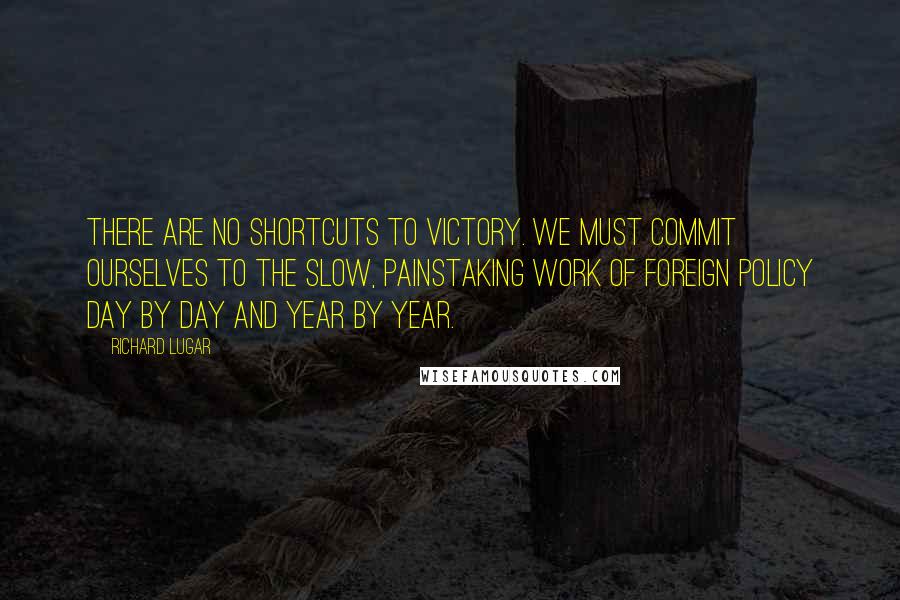 Richard Lugar quotes: There are no shortcuts to victory. We must commit ourselves to the slow, painstaking work of foreign policy day by day and year by year. Richard Lugar quotes: There are no shortcuts to victory. We must commit ourselves to the slow, painstaking work of foreign policy day by day and year by year.