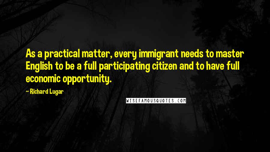 Richard Lugar quotes: As a practical matter, every immigrant needs to master English to be a full participating citizen and to have full economic opportunity. Richard Lugar quotes: As a practical matter, every immigrant needs to master English to be a full participating citizen and to have full economic opportunity.