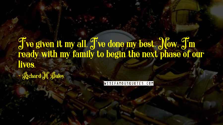 Richard M. Daley quotes: I've given it my all. I've done my best. Now, I'm ready with my family to begin the next phase of our lives.