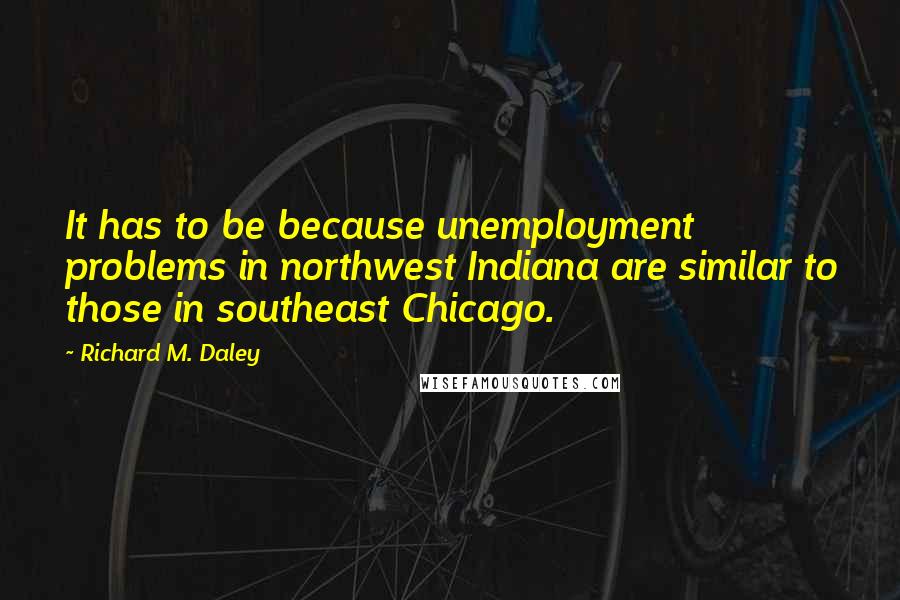 Richard M. Daley quotes: It has to be because unemployment problems in northwest Indiana are similar to those in southeast Chicago.