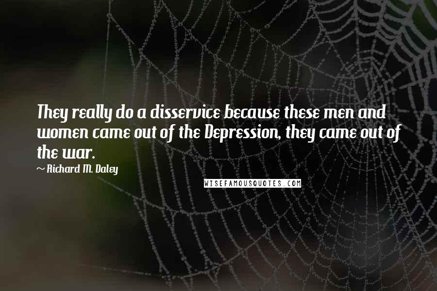 Richard M. Daley quotes: They really do a disservice because these men and women came out of the Depression, they came out of the war.