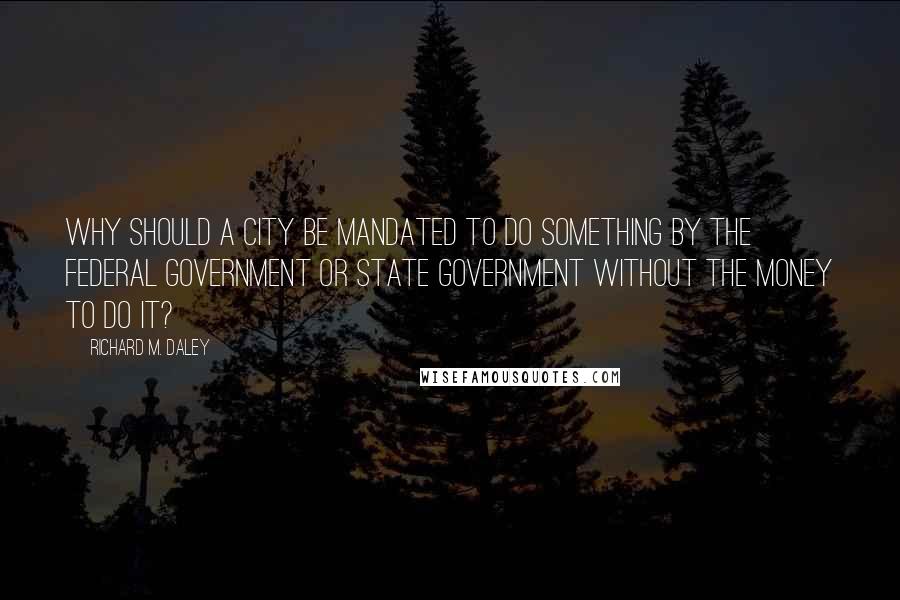 Richard M. Daley quotes: Why should a city be mandated to do something by the federal government or state government without the money to do it?