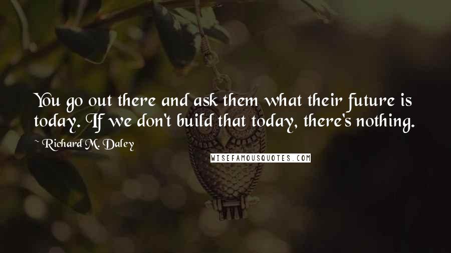 Richard M. Daley quotes: You go out there and ask them what their future is today. If we don't build that today, there's nothing.