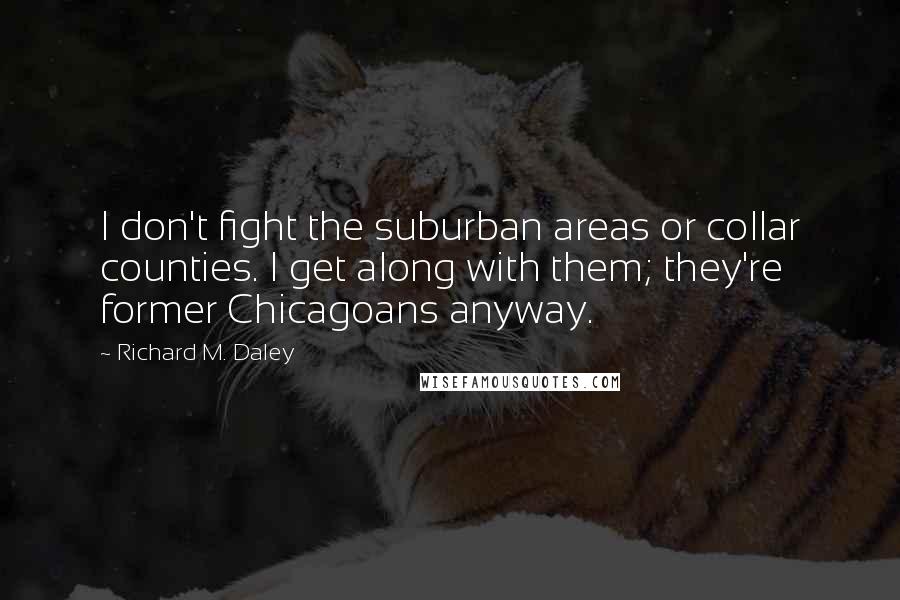 Richard M. Daley quotes: I don't fight the suburban areas or collar counties. I get along with them; they're former Chicagoans anyway.