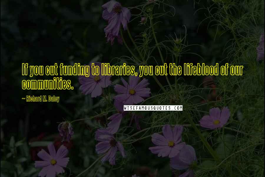 Richard M. Daley quotes: If you cut funding to libraries, you cut the lifeblood of our communities.