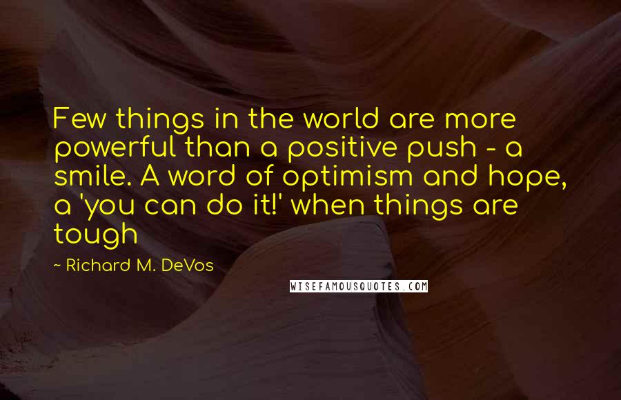 Richard M. DeVos quotes: Few things in the world are more powerful than a positive push - a smile. A word of optimism and hope, a 'you can do it!' when things are tough