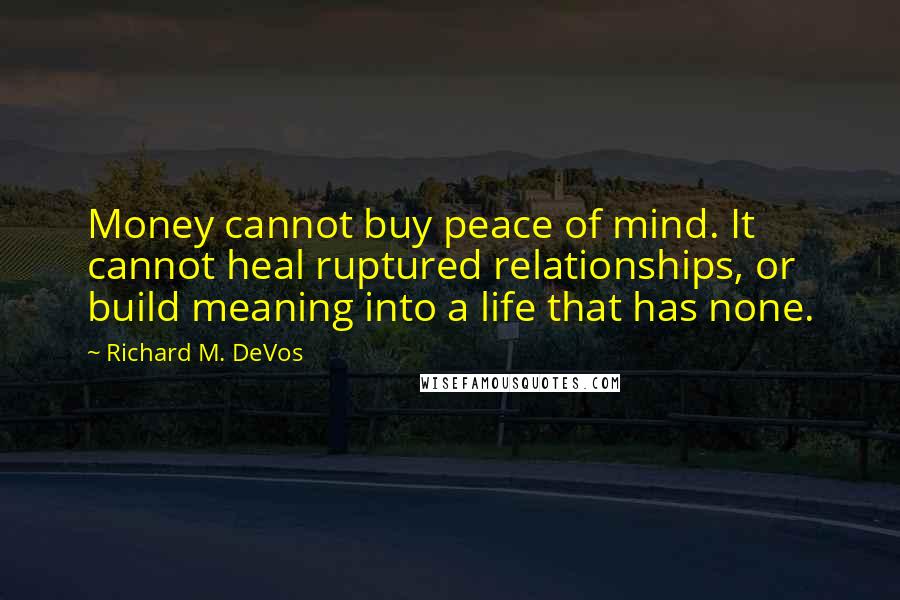 Richard M. DeVos quotes: Money cannot buy peace of mind. It cannot heal ruptured relationships, or build meaning into a life that has none. Richard M. DeVos quotes: Money cannot buy peace of mind. It cannot heal ruptured relationships, or build meaning into a life that has none.