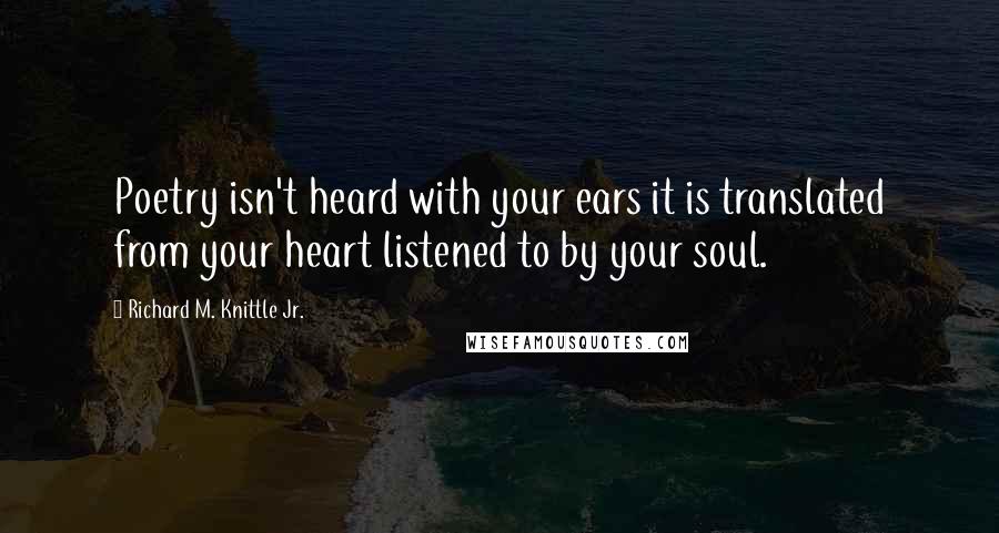 Richard M. Knittle Jr. quotes: Poetry isn't heard with your ears it is translated from your heart listened to by your soul.