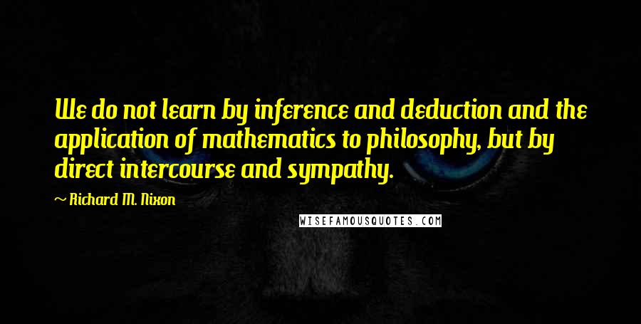 Richard M. Nixon quotes: We do not learn by inference and deduction and the application of mathematics to philosophy, but by direct intercourse and sympathy.