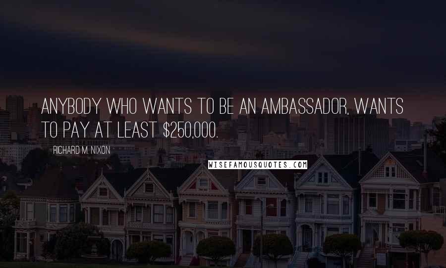 Richard M. Nixon quotes: Anybody who wants to be an ambassador, wants to pay at least $250,000.