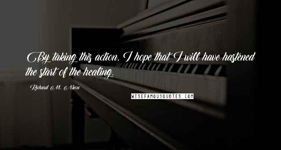 Richard M. Nixon quotes: By taking this action, I hope that I will have hastened the start of the healing.