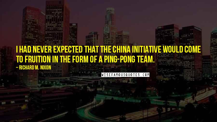 Richard M. Nixon quotes: I had never expected that the China initiative would come to fruition in the form of a Ping-Pong team.